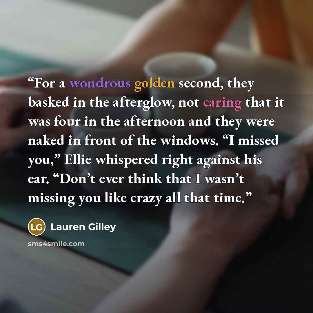 “For a wondrous golden second, they basked in the afterglow, not caring that it was four in the afternoon and they were naked in front of the windows. “I missed you,” Ellie whispered right against his ear. “Don’t ever think that I wasn’t missing you like crazy all that time.” quote by Lauren Gilley