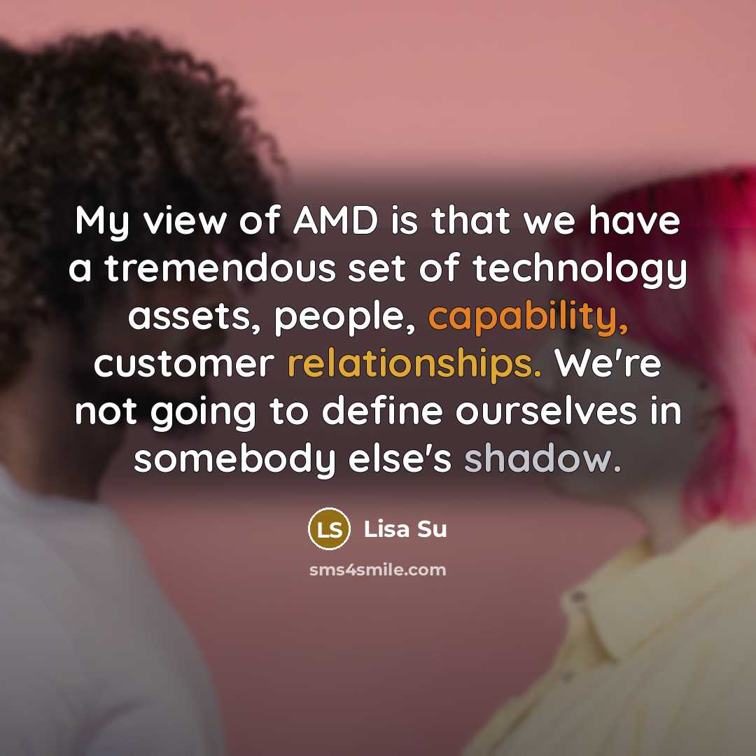“My view of AMD is that we have a tremendous set of technology assets, people, capability, customer relationships. We're not going to define ourselves in somebody else's shadow.” quote by Lisa Su