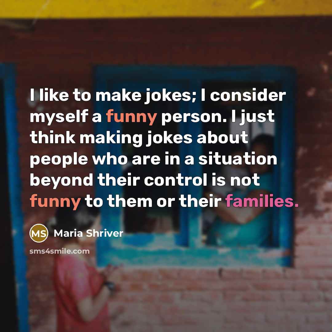 “I like to make jokes; I consider myself a funny person. I just think making jokes about people who are in a situation beyond their control is not funny to them or their families.” quote by Maria Shriver