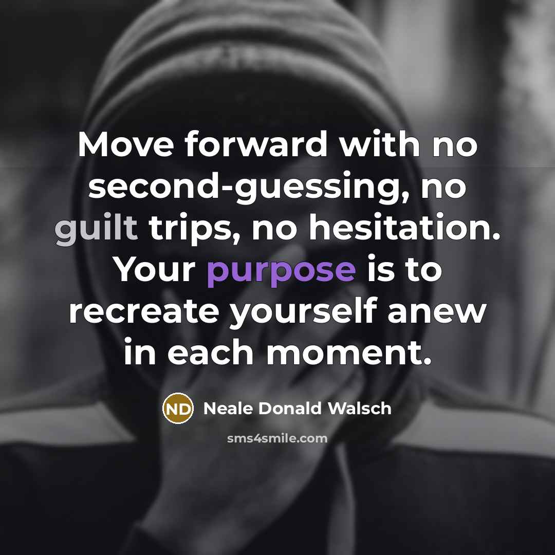 “Move forward with no second-guessing, no guilt trips, no hesitation. Your purpose is to recreate yourself anew in each moment.” quote by Neale Donald Walsch