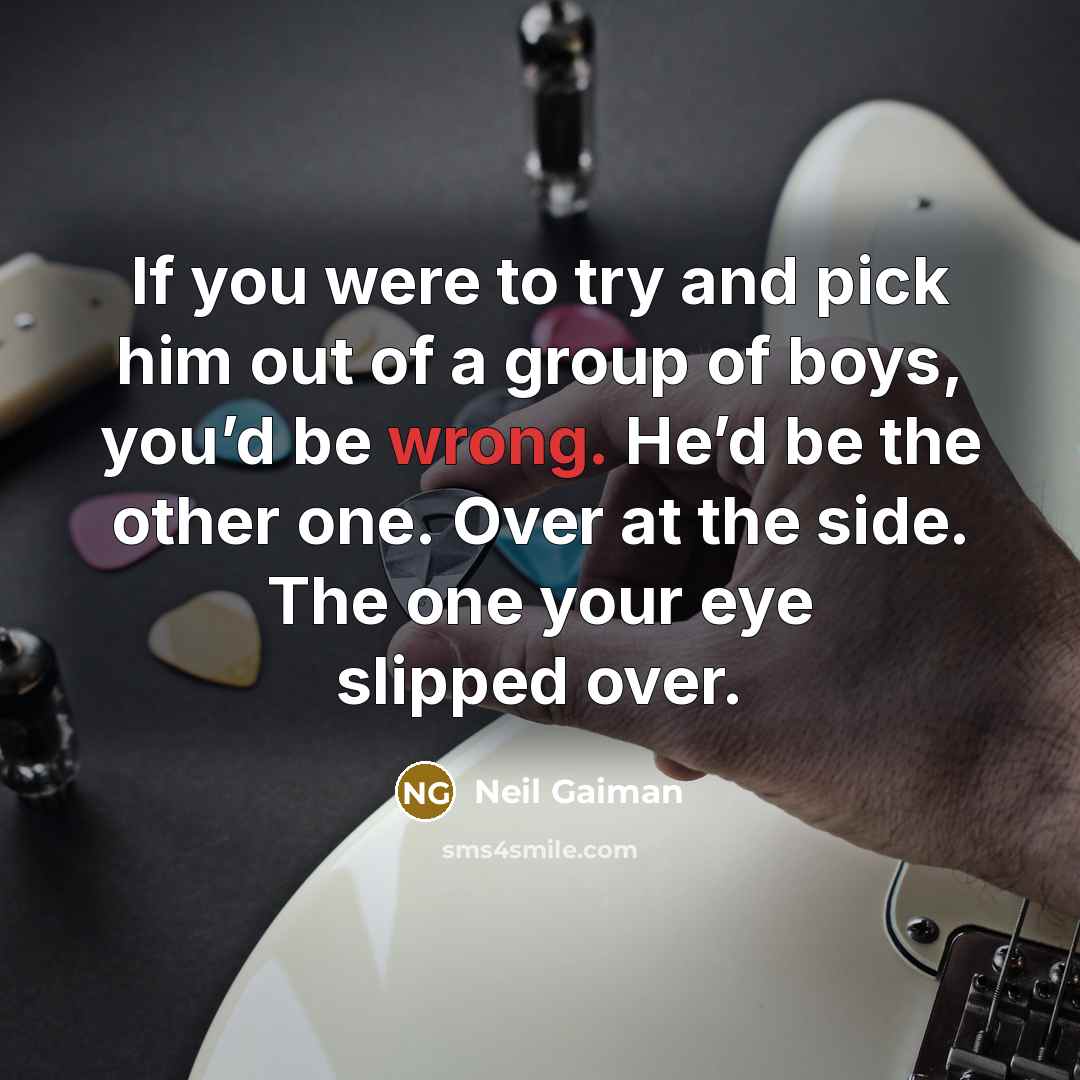“If you were to try and pick him out of a group of boys, you’d be wrong. He’d be the other one. Over at the side. The one your eye slipped over.” quote by Neil Gaiman