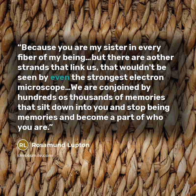 “Because you are my sister in every fiber of my being…but there are aother strands that link us, that wouldn't be seen by even the strongest electron microscope…We are conjoined by hundreds os thousands of memories that silt down into you and stop being memories and become a part of who you are.” quote by Rosamund Lupton