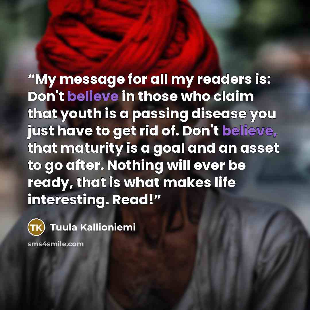“My message for all my readers is: Don't believe in those who claim that youth is a passing disease you just have to get rid of. Don't believe, that maturity is a goal and an asset to go after. Nothing will ever be ready, that is what makes life interesting. Read!” quote by Tuula Kallioniemi