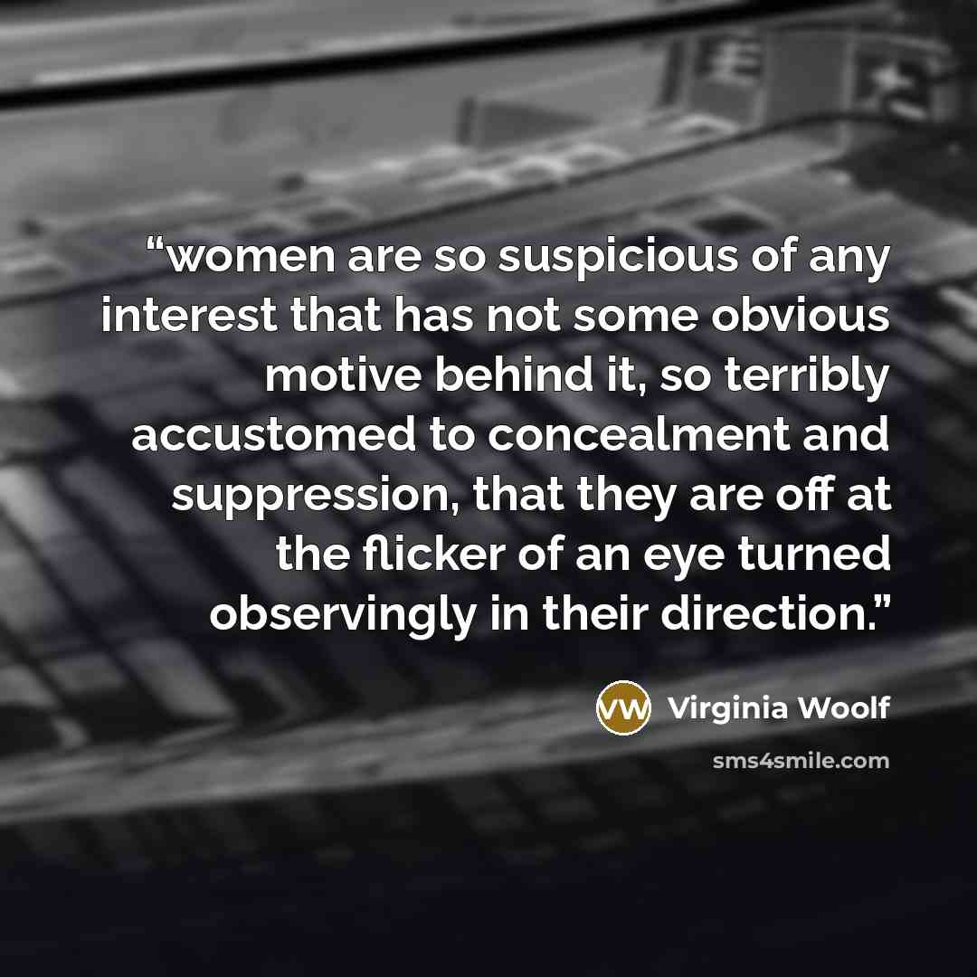 “women are so suspicious of any interest that has not some obvious motive behind it, so terribly accustomed to concealment and suppression, that they are off at the flicker of an eye turned observingly in their direction.” quote by Virginia Woolf