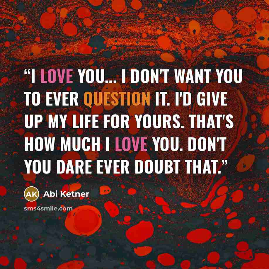 “I love you... I don't want you to ever question it. I'd give up my life for yours. That's how much I love you. Don't you dare ever doubt that.” quote by Abi Ketner