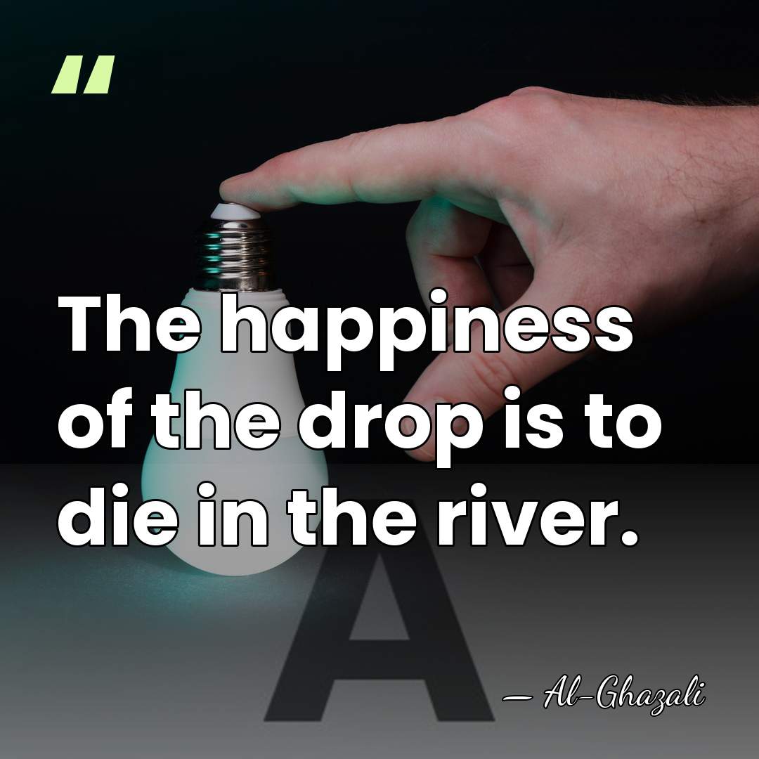 The happiness of the drop is to die in the river. - Al-Ghazali
