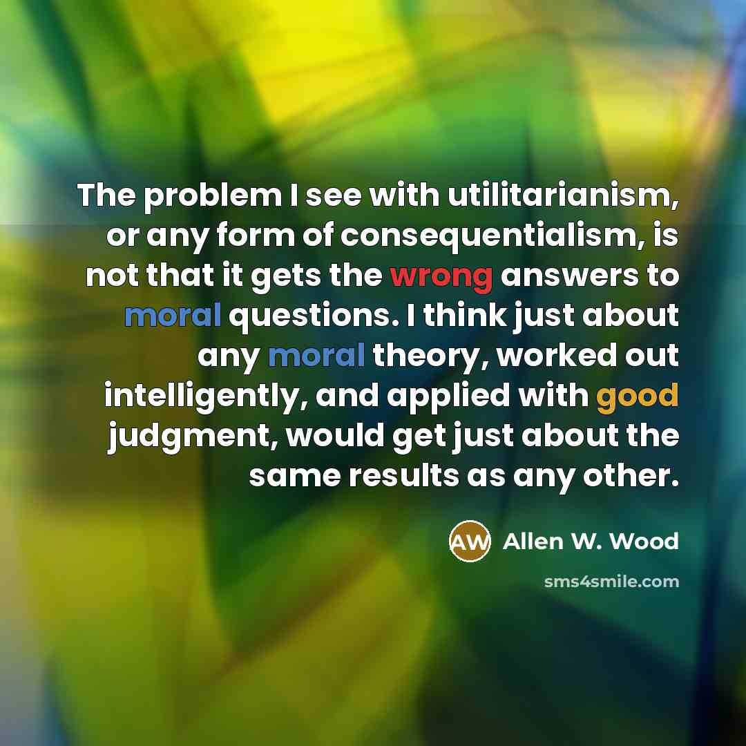 “The problem I see with utilitarianism, or any form of…” quote by Allen W. Wood