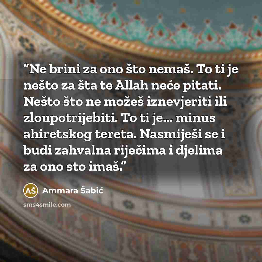 “Ne brini za ono što nemaš. To ti je nešto za šta te Allah neće pitati. Nešto što ne možeš iznevjeriti ili zloupotrijebiti. To ti je... minus ahiretskog tereta. Nasmiješi se i budi zahvalna riječima i djelima za ono sto imaš.” quote by Ammara Šabić