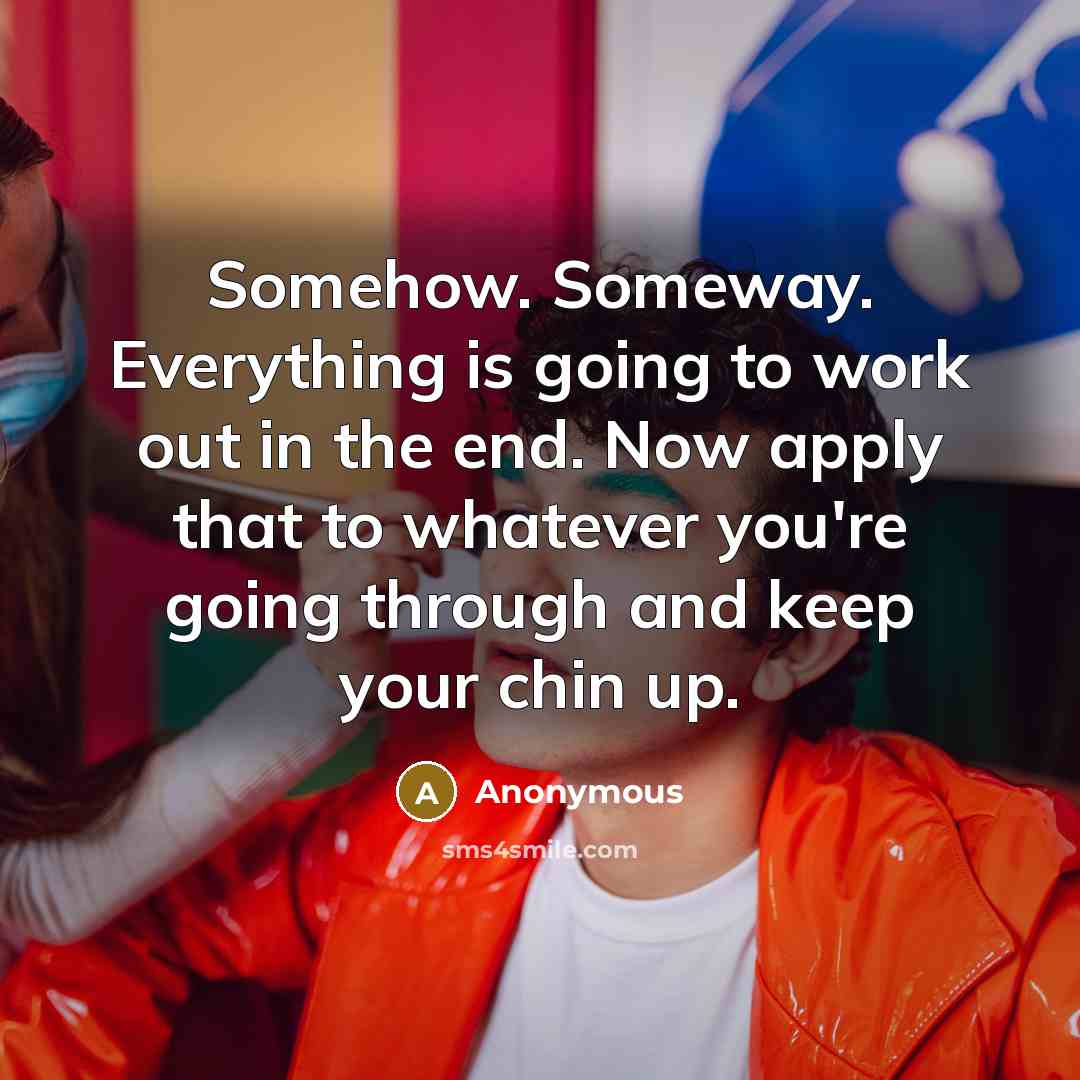 “Somehow. Someway. Everything is going to work out in the end. Now apply that to whatever you're going through and keep your chin up.” quote by Anonymous