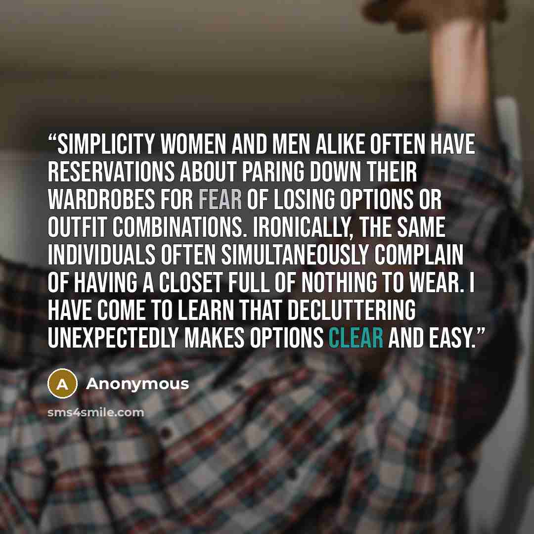 “Simplicity Women and men alike often have reservations about paring down their wardrobes for fear of losing options or outfit combinations. Ironically, the same individuals often simultaneously complain of having a closet full of nothing to wear. I have come to learn that decluttering unexpectedly…” quote by Anonymous