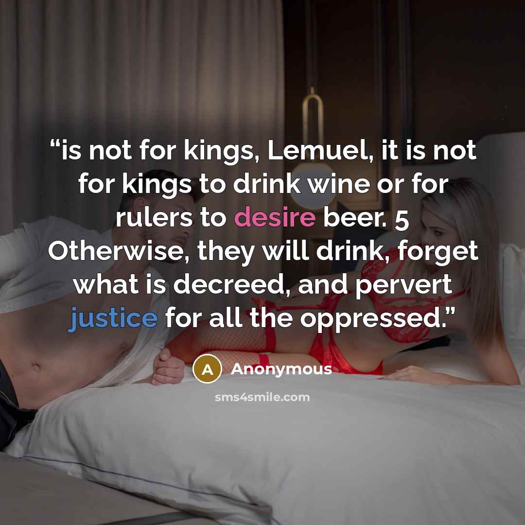 “is not for kings, Lemuel, it is not for kings to drink wine or for rulers to desire beer. 5 Otherwise, they will drink, forget what is decreed, and pervert justice for all the oppressed.” quote by Anonymous