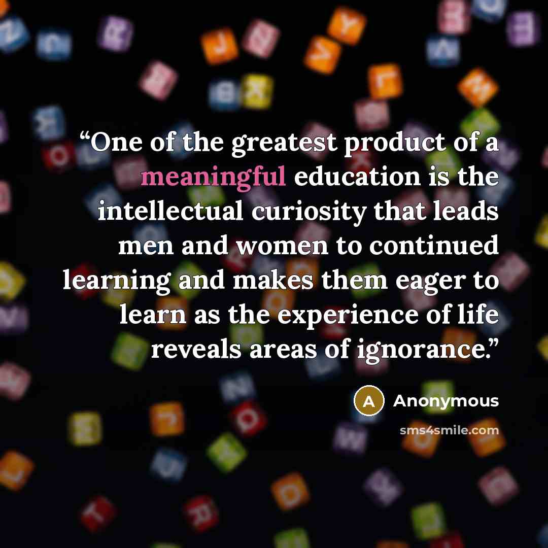 “One of the greatest product of a meaningful education is the intellectual curiosity that leads men and women to continued learning and makes them eager to learn as the experience of life reveals areas of ignorance.” quote by Anonymous