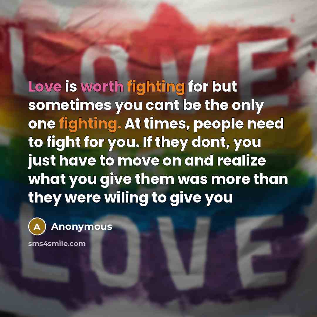 “Love is worth fighting for but sometimes you cant be the only one fighting. At times, people need to fight for you. If they dont, you just have to move on and realize what you give them was more than they were wiling to give you” quote by Anonymous