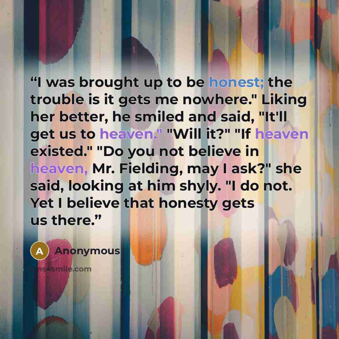 “I was brought up to be honest; the trouble is it gets me nowhere." Liking her better, he smiled and said, "It'll get us to heaven." "Will it?" "If heaven existed." "Do you not believe in heaven, Mr. Fielding, may I ask?" she said, looking at him shyly. "I do not. Yet I believe that honesty gets us…” quote by Anonymous