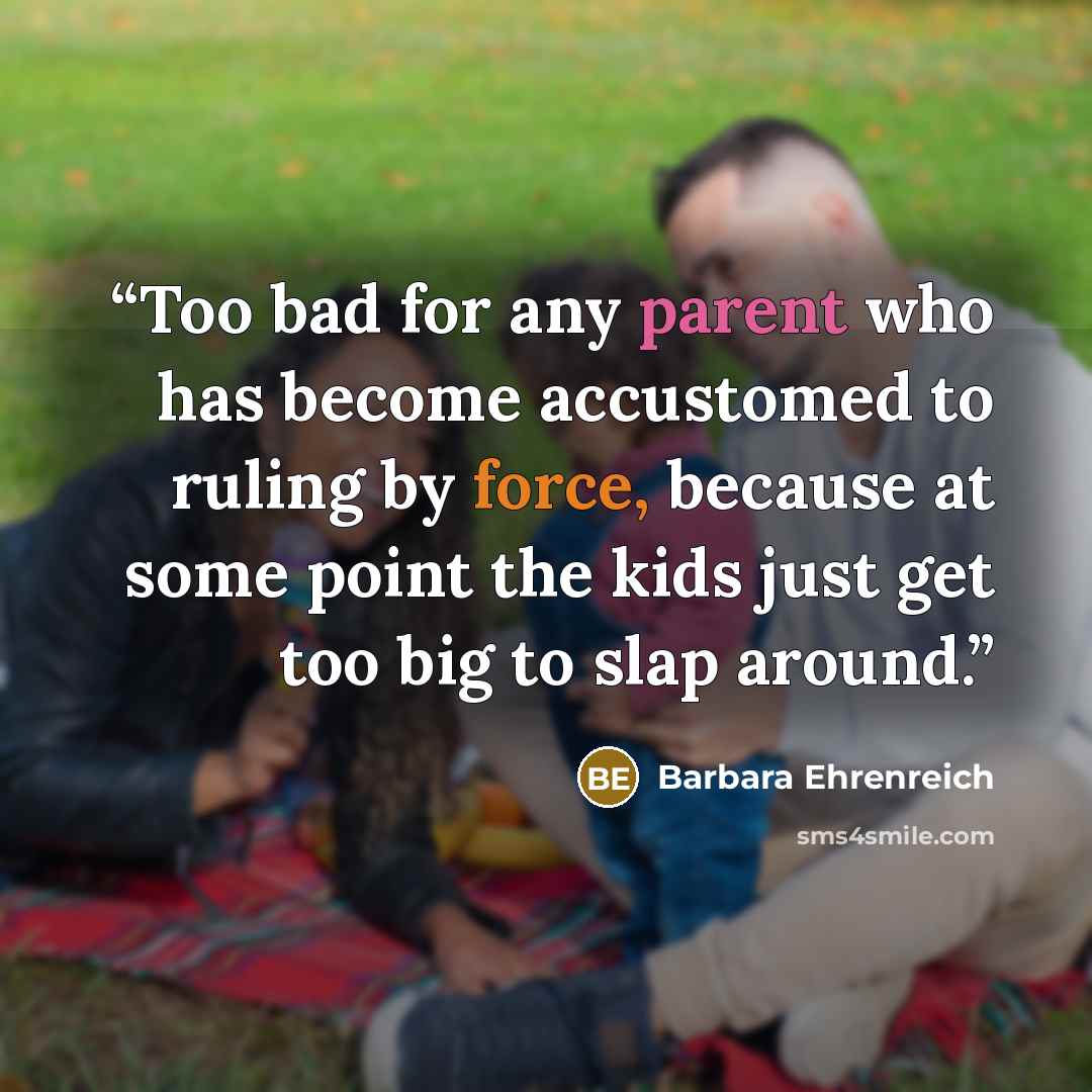 “Too bad for any parent who has become accustomed to ruling by force, because at some point the kids just get too big to slap around.” quote by Barbara Ehrenreich