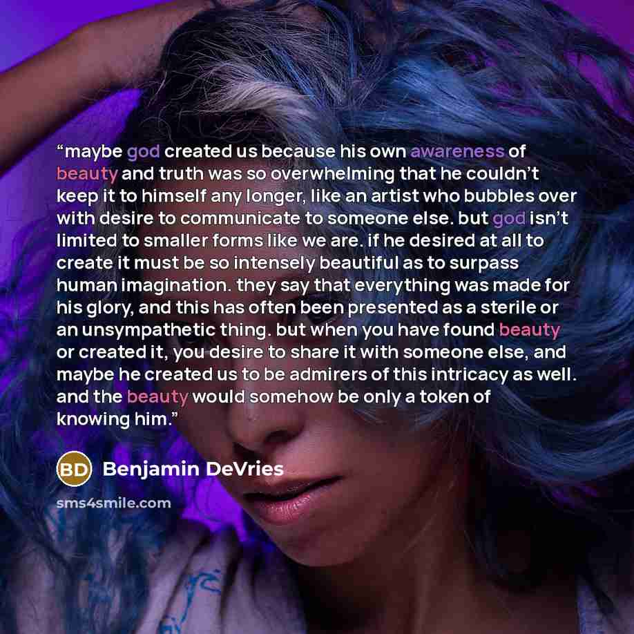 “maybe god created us because his own awareness of beauty and truth was so overwhelming that he couldn't keep it to himself any longer, like an artist who bubbles over with desire to communicate to someone else. but god isn't limited to smaller forms like we are. if he desired at all to create it…” quote by Benjamin DeVries