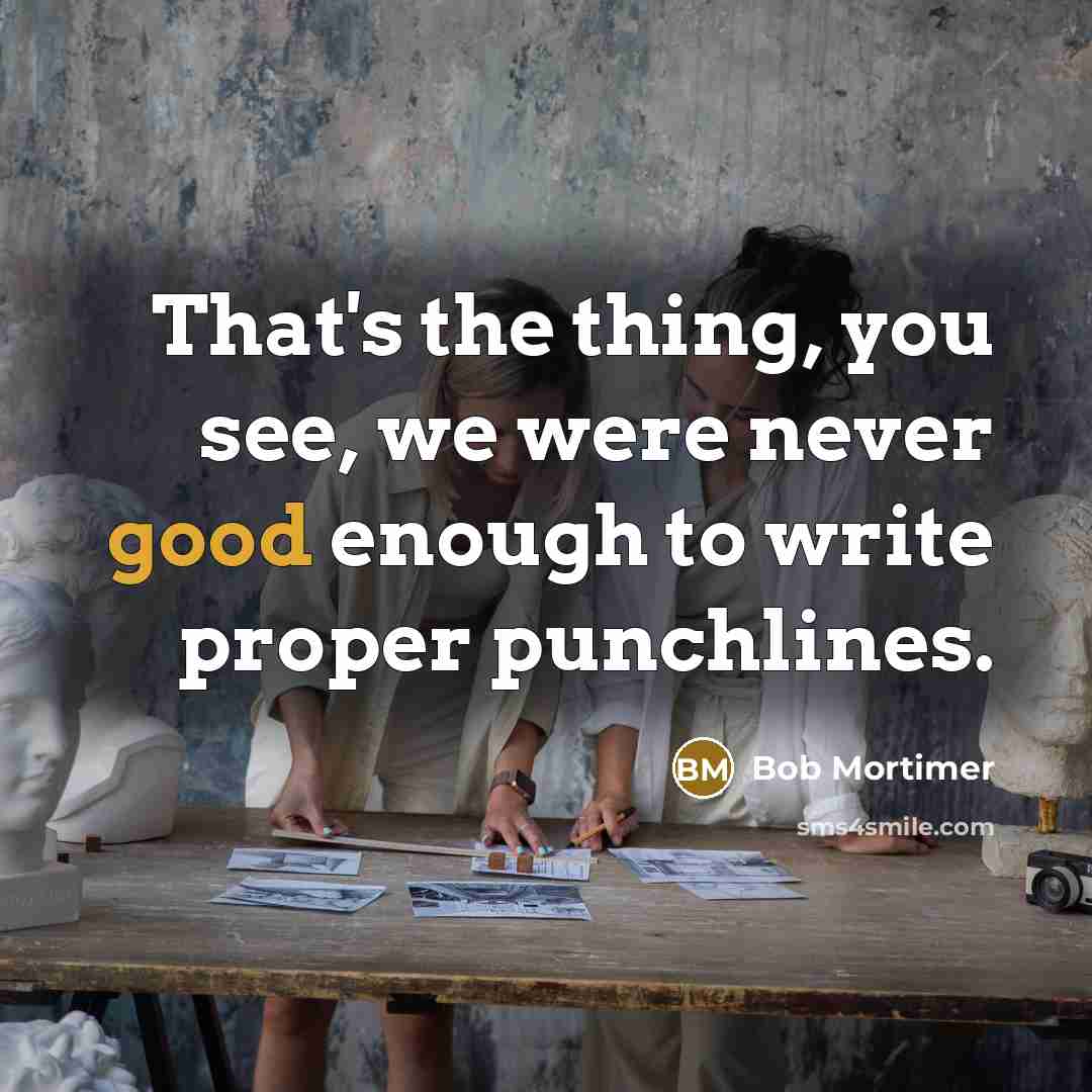 “That's the thing, you see, we were never good enough to write proper punchlines.” quote by Bob Mortimer