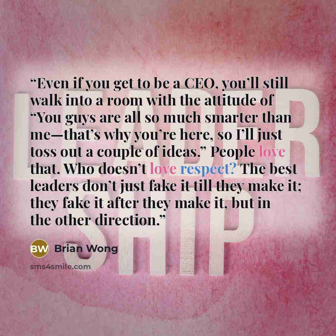 “Even if you get to be a CEO, you’ll still walk into a room with the attitude of “You guys are all so much smarter than me—that’s why you’re here, so I’ll just toss out a couple of ideas.” People love that. Who doesn’t love respect? The best leaders don’t just fake it till they make it; they fake…” quote by Brian Wong