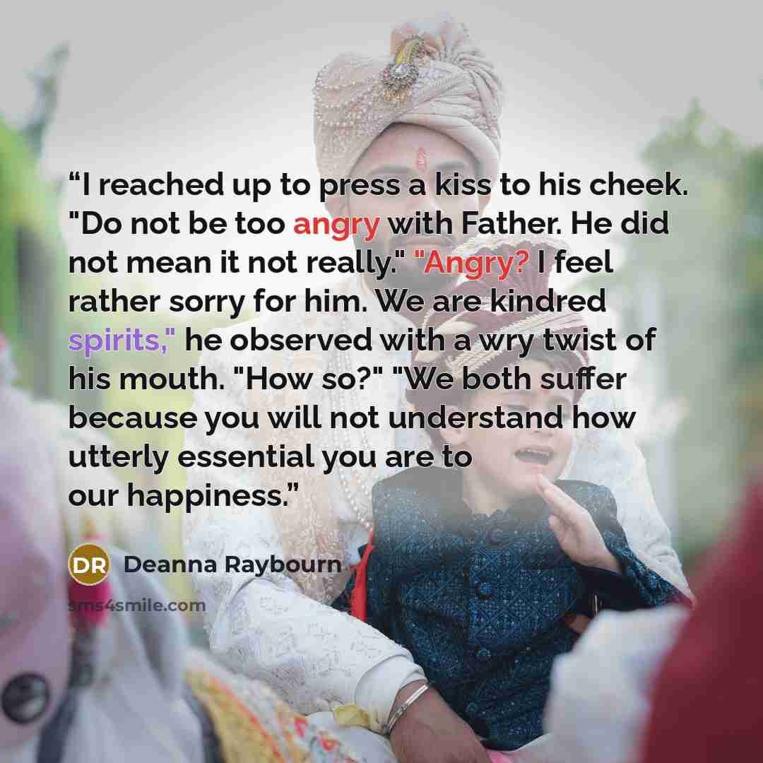 “I reached up to press a kiss to his cheek. "Do not be too angry with Father. He did not mean it not really." "Angry? I feel rather sorry for him. We are kindred spirits," he observed with a wry twist of his mouth. "How so?" "We both suffer because you will not understand how utterly essential you…” quote by Deanna Raybourn
