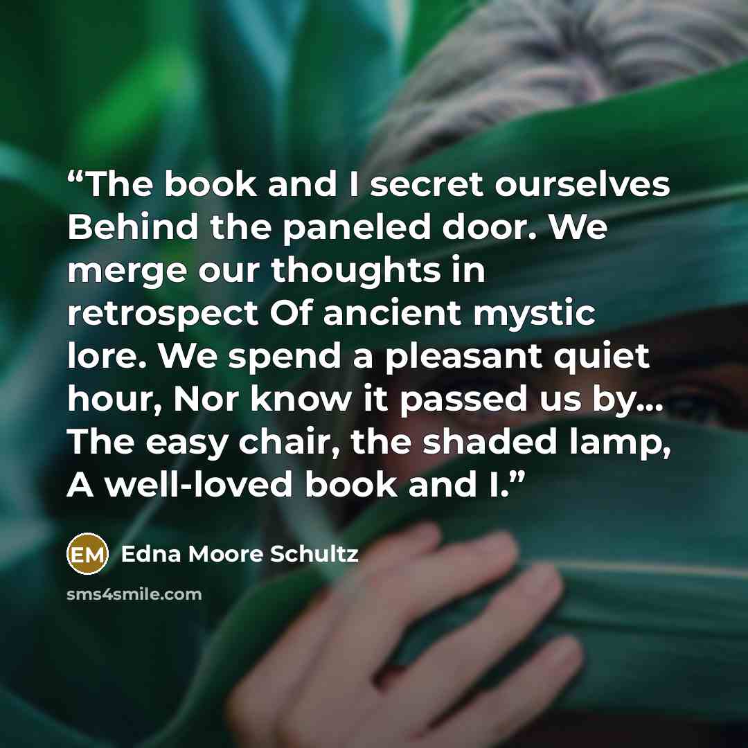 “The book and I secret ourselves Behind the paneled door. We merge our thoughts in retrospect Of ancient mystic lore. We spend a pleasant quiet hour, Nor know it passed us by... The easy chair, the shaded lamp, A well-loved book and I.” quote by Edna Moore Schultz