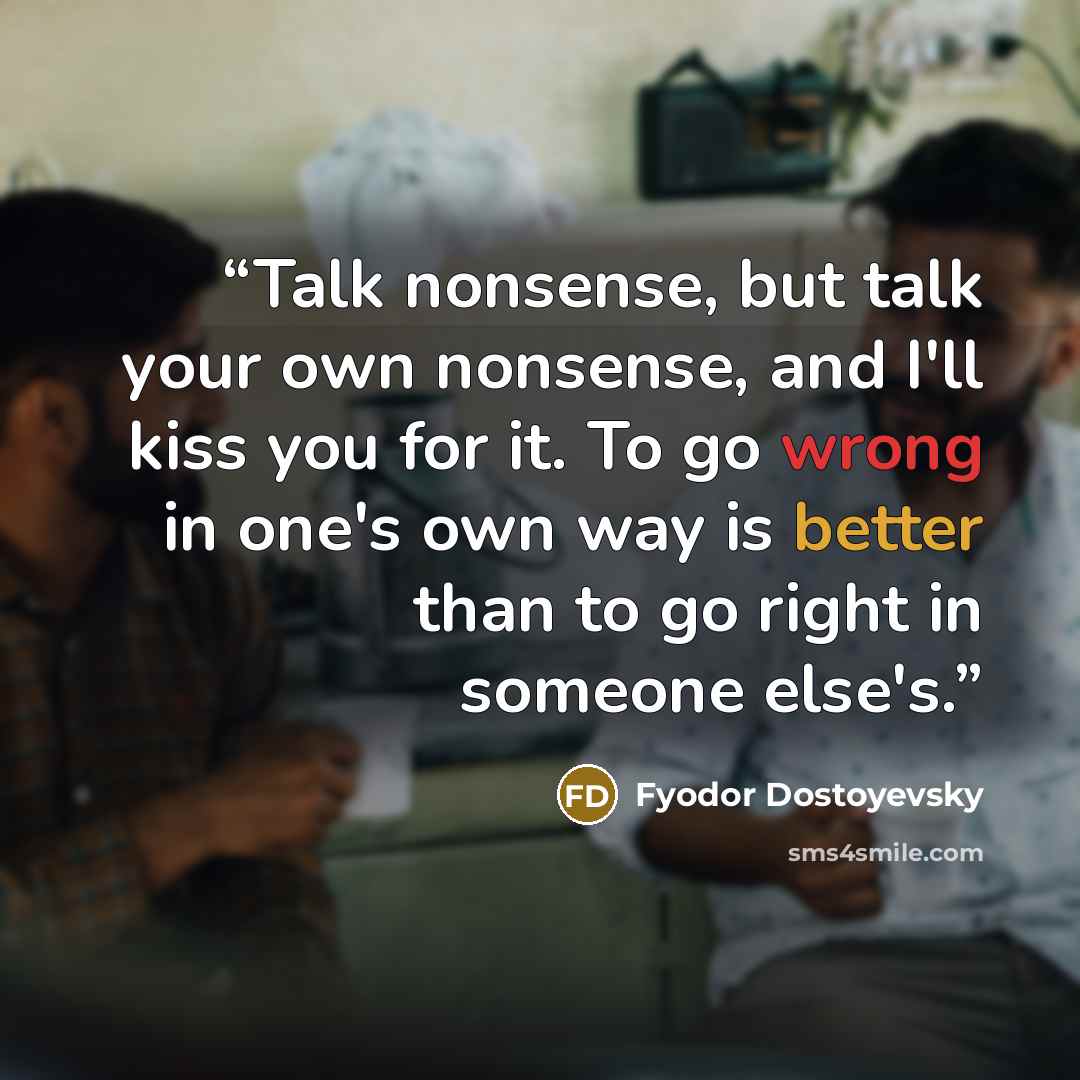 “Talk nonsense, but talk your own nonsense, and I'll kiss you for it. To go wrong in one's own way is better than to go right in someone else's.” quote by Fyodor Dostoyevsky