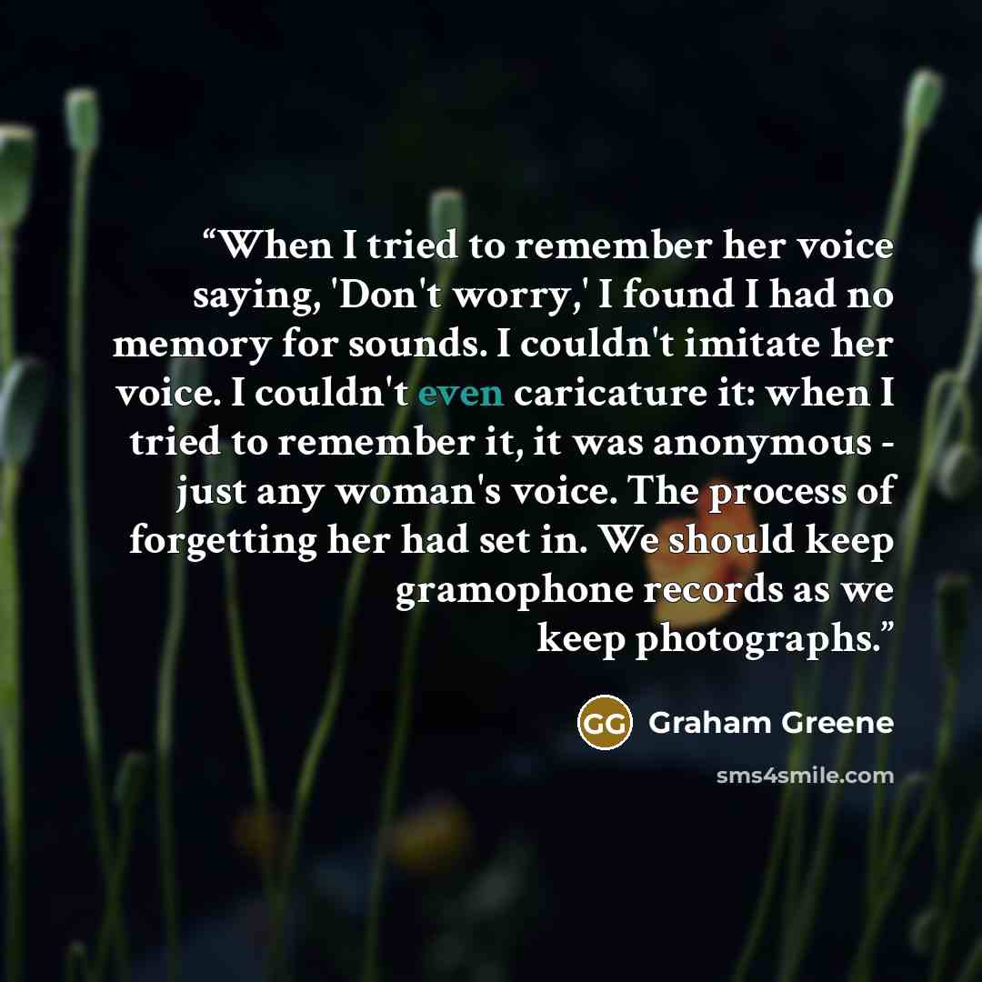 “When I tried to remember her voice saying, 'Don't worry,' I found I had no memory for sounds. I couldn't imitate her voice. I couldn't even caricature it: when I tried to remember it, it was anonymous - just any woman's voice. The process of forgetting her had set in. We should keep gramophone…” quote by Graham Greene