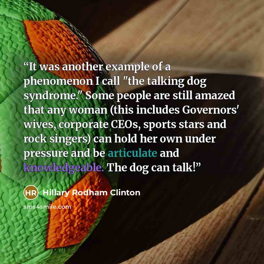 “It was another example of a phenomenon I call "the talking dog syndrome." Some people are still amazed that any woman (this includes Governors' wives, corporate CEOs, sports stars and rock singers) can hold her own under pressure and be articulate and knowledgeable. The dog can talk!” quote by Hillary Rodham Clinton