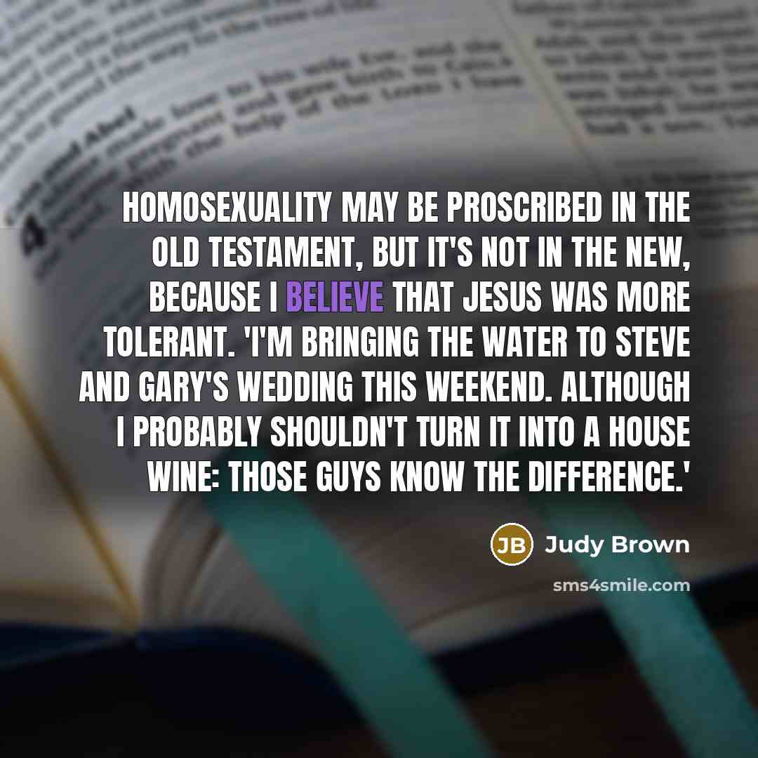 “Homosexuality may be proscribed in the Old Testament, but it's not in the New, because I believe that Jesus was more tolerant. 'I'm bringing the water to Steve and Gary's wedding this weekend. Although I probably shouldn't turn it into a house wine: those guys know the difference.'” quote by Judy Brown