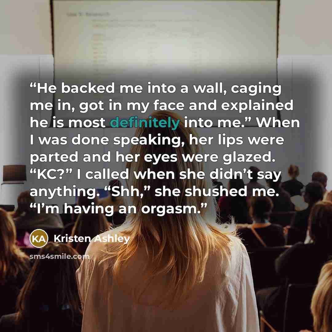 “He backed me into a wall, caging me in, got in my face and explained he is most definitely into me.” When I was done speaking, her lips were parted and her eyes were glazed. “KC?” I called when she didn’t say anything. “Shh,” she shushed me. “I’m having an orgasm.” quote by Kristen Ashley