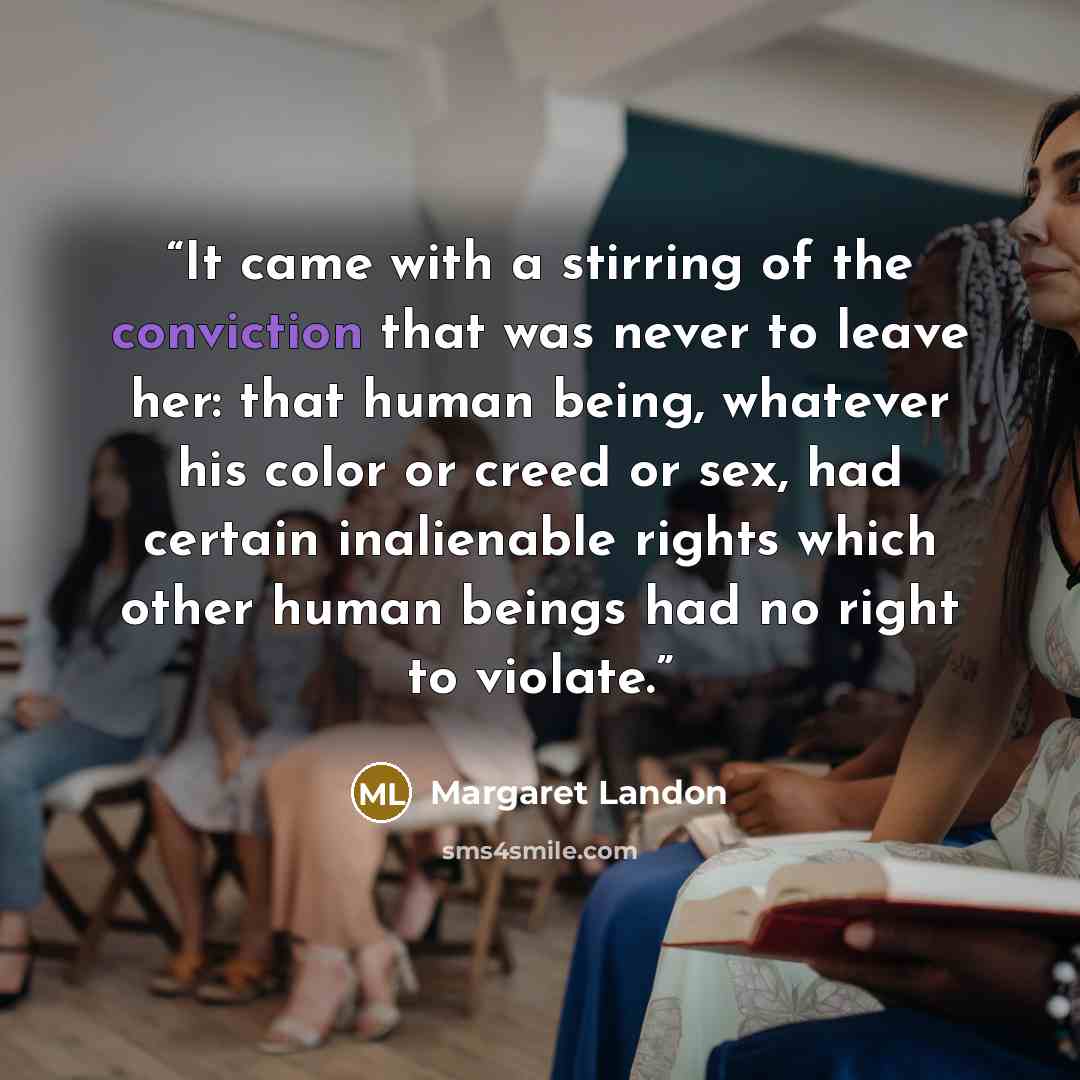 “It came with a stirring of the conviction that was never to leave her: that human being, whatever his color or creed or sex, had certain inalienable rights which other human beings had no right to violate.” quote by Margaret Landon