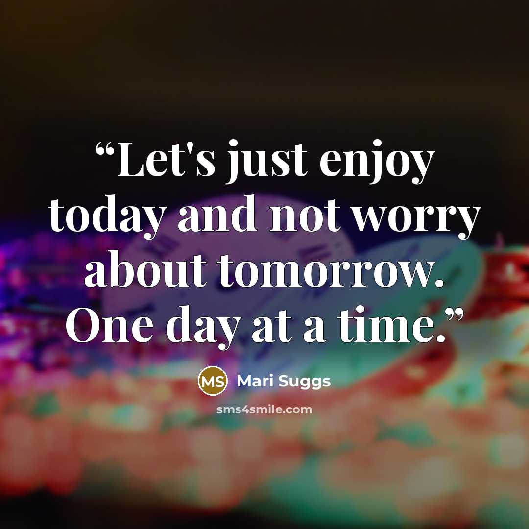 “Let's just enjoy today and not worry about tomorrow. One day at a time.” quote by Mari Suggs