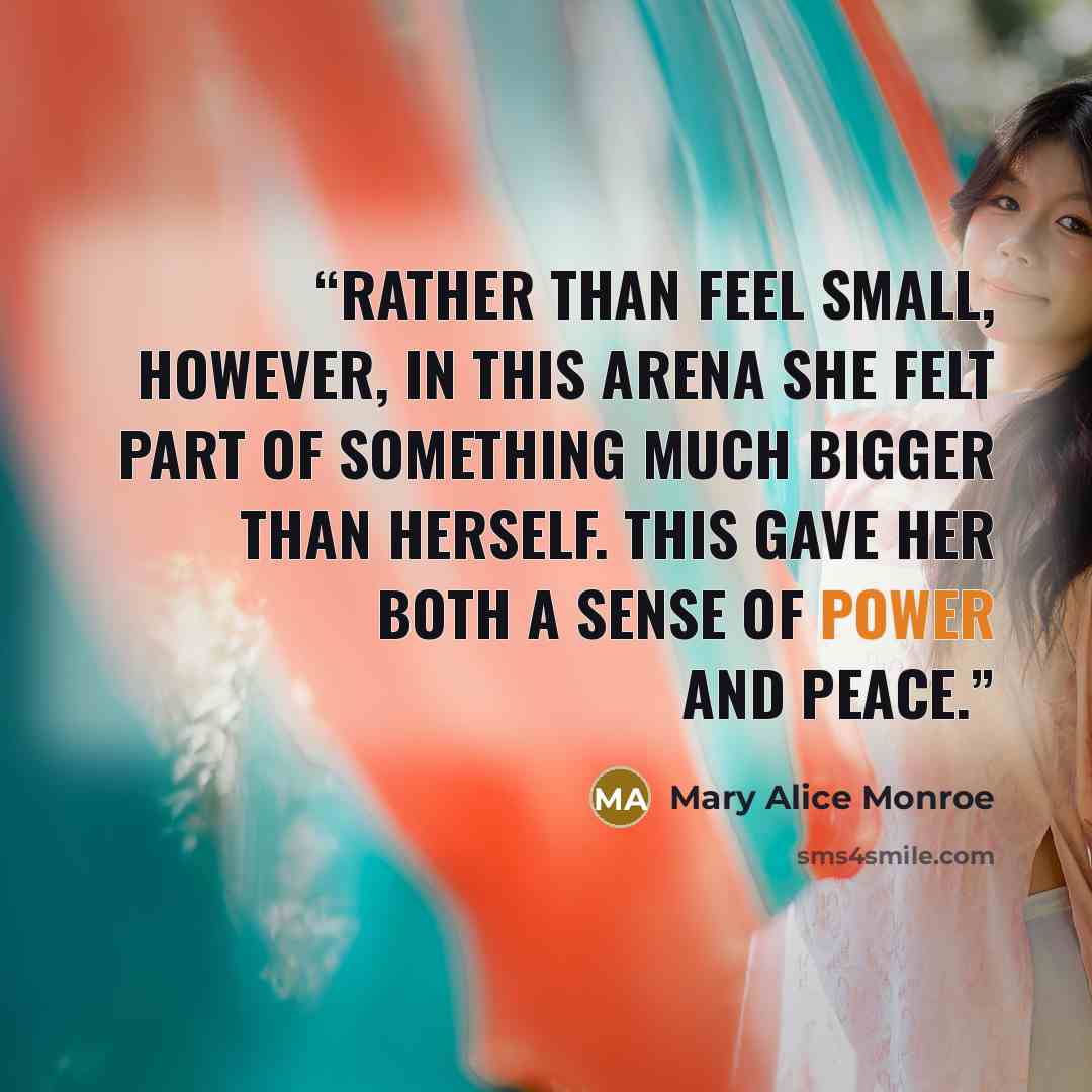 “Rather than feel small, however, in this arena she felt part of something much bigger than herself. This gave her both a sense of power and peace.” quote by Mary Alice Monroe