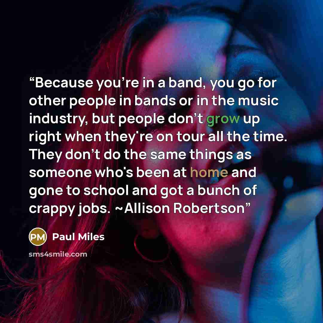 “Because you're in a band, you go for other people in bands or in the music industry, but people don't grow up right when they're on tour all the time. They don't do the same things as someone who's been at home and gone to school and got a bunch of crappy jobs. ~Allison Robertson” quote by Paul Miles