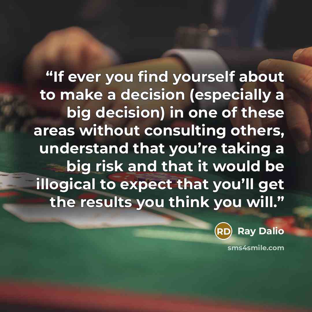 “If ever you find yourself about to make a decision (especially a big decision) in one of these areas without consulting others, understand that you’re taking a big risk and that it would be illogical to expect that you’ll get the results you think you will.” quote by Ray Dalio