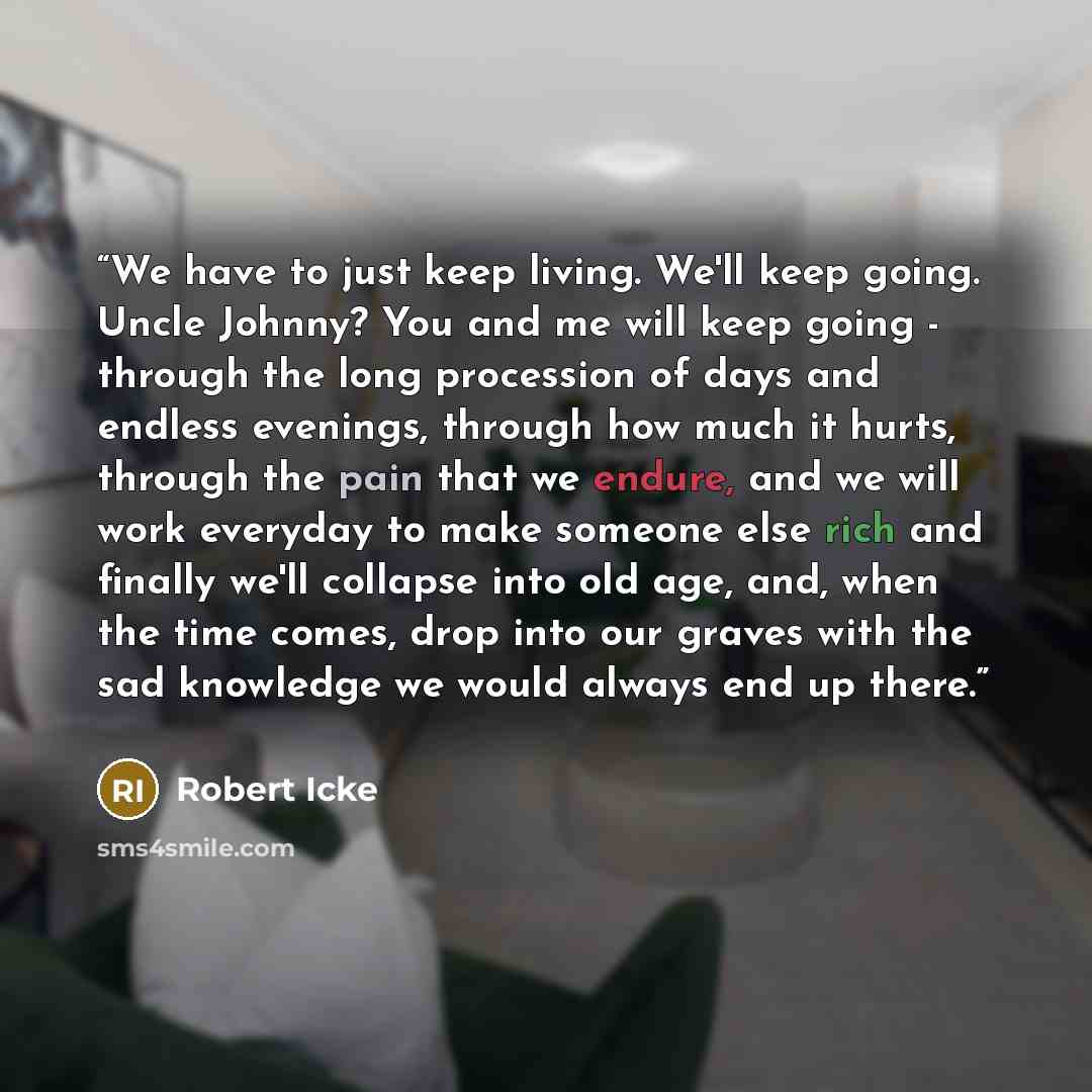 “We have to just keep living. We'll keep going. Uncle Johnny? You and me will keep going - through the long procession of days and endless evenings, through how much it hurts, through the pain that we endure, and we will work everyday to make someone else rich and finally we'll collapse into old…” quote by Robert Icke