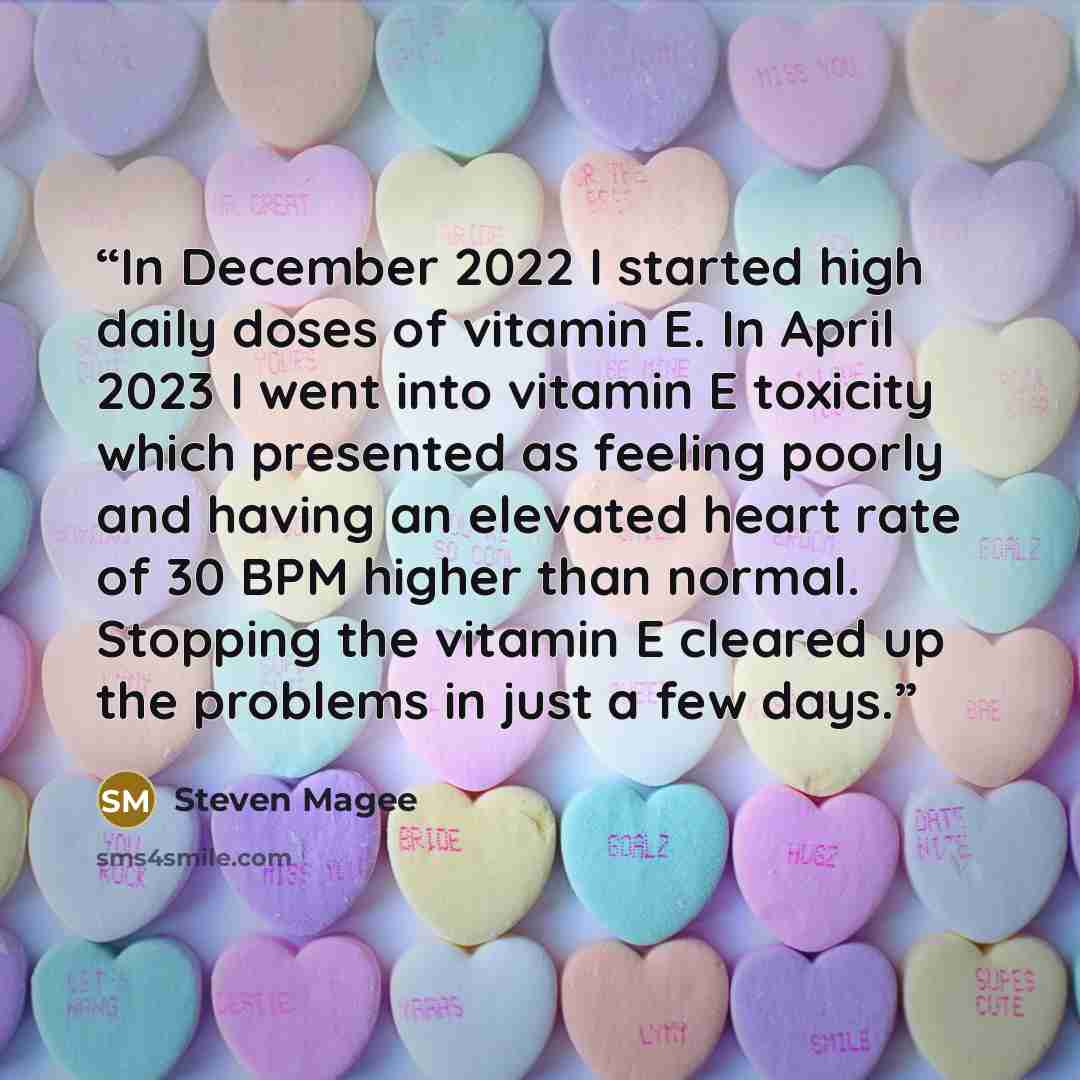 “In December 2022 I started high daily doses of vitamin E. In April 2023 I went into vitamin E toxicity which presented as feeling poorly and having an elevated heart rate of 30 BPM higher than normal. Stopping the vitamin E cleared up the problems in just a few days.” quote by Steven Magee