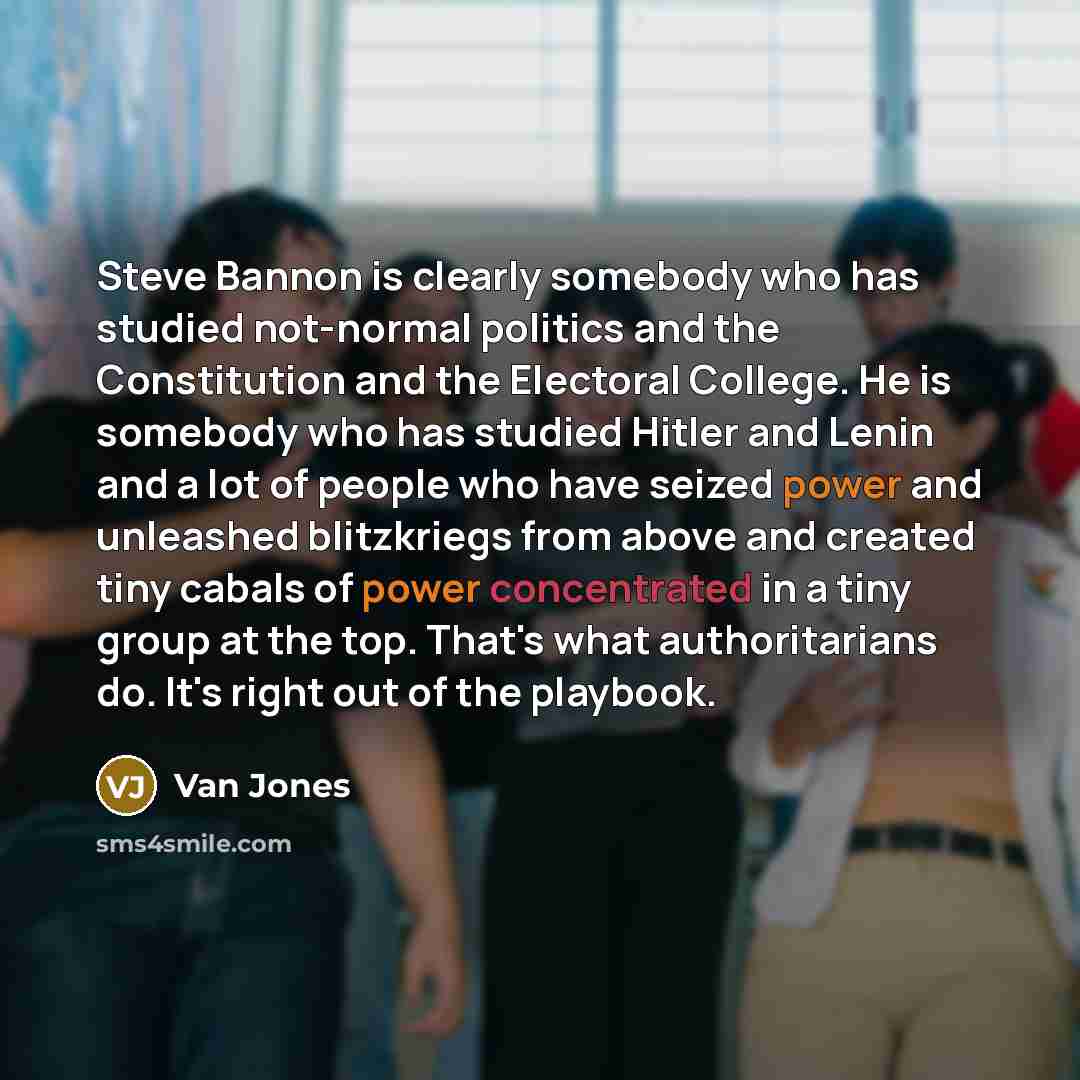 “Steve Bannon is clearly somebody who has studied not-normal politics and the Constitution and the Electoral College. He is somebody who has studied Hitler and Lenin and a lot of people who have seized power and unleashed blitzkriegs from above and created tiny cabals of power concentrated in a…” quote by Van Jones