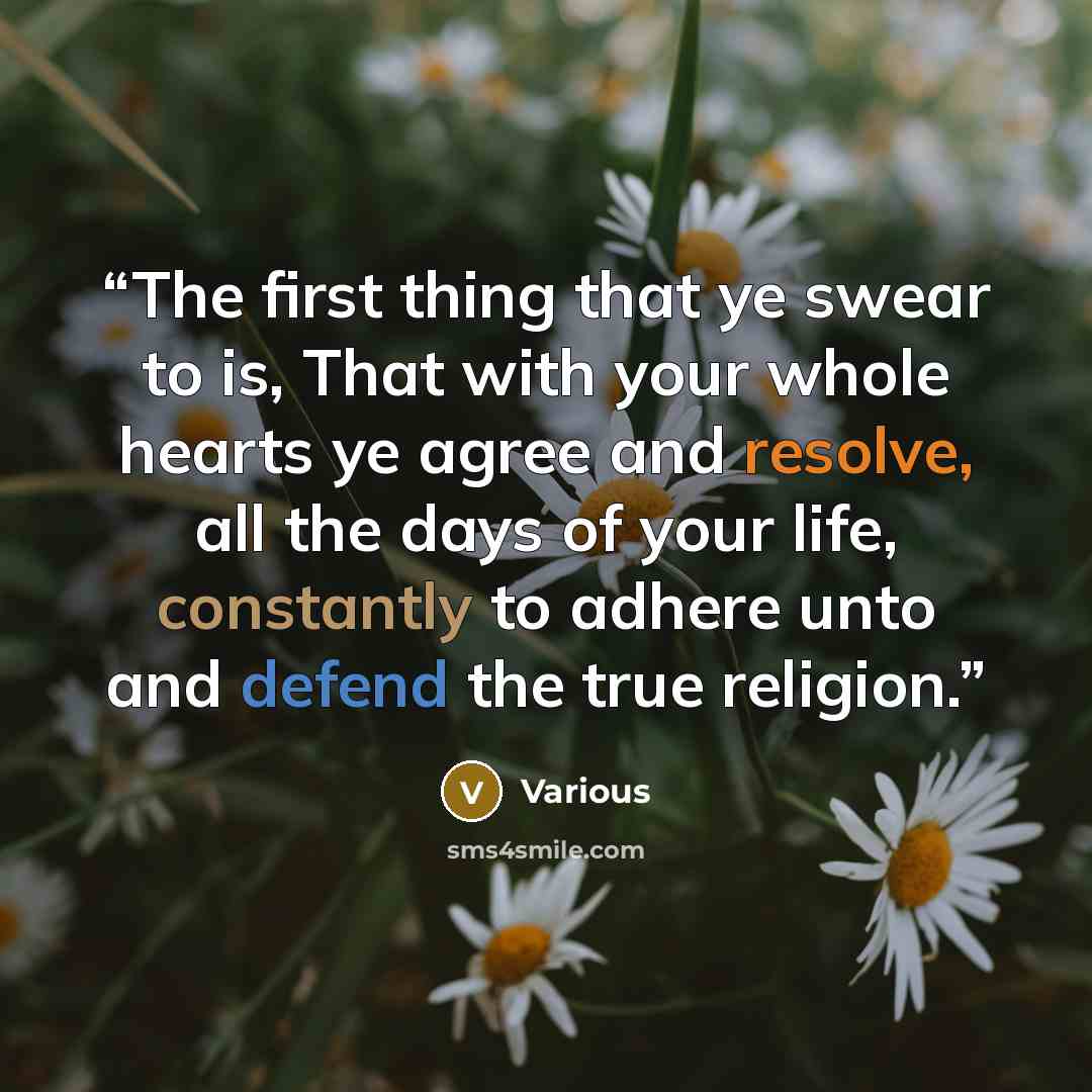 “The first thing that ye swear to is, That with your whole hearts ye agree and resolve, all the days of your life, constantly to adhere unto and defend the true religion.” quote by Various