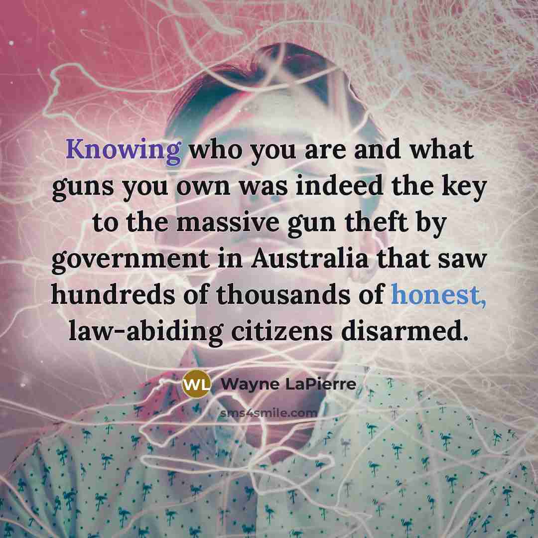 “Knowing who you are and what guns you own was indeed the key to the massive gun theft by government in Australia that saw hundreds of thousands of honest, law-abiding citizens disarmed.” quote by Wayne LaPierre