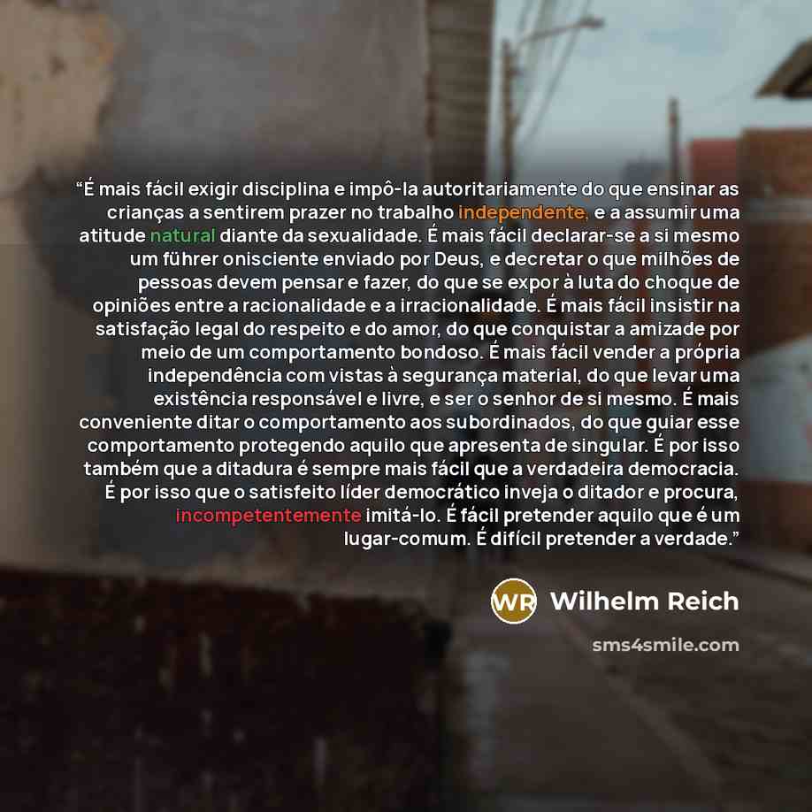 “É mais fácil exigir disciplina e impô-la autoritariamente do que ensinar as crianças a sentirem prazer no trabalho independente, e a assumir uma atitude natural diante da sexualidade. É mais fácil declarar-se a si mesmo um führer onisciente enviado por Deus, e decretar o que milhões de pessoas…” quote by Wilhelm Reich