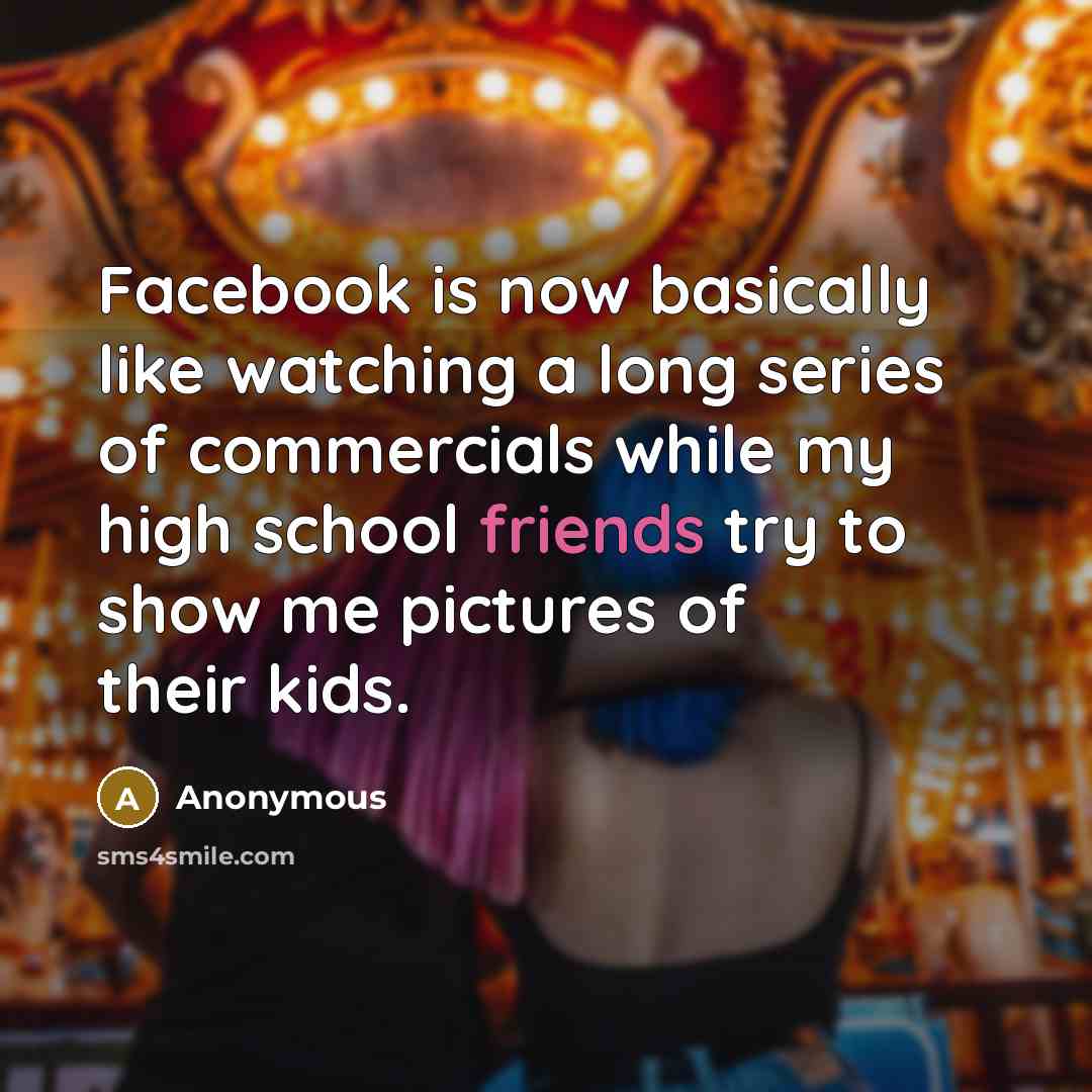 “Facebook is now basically like watching a long series of commercials while my high school friends try to show me pictures of their kids.” quote by Anonymous
