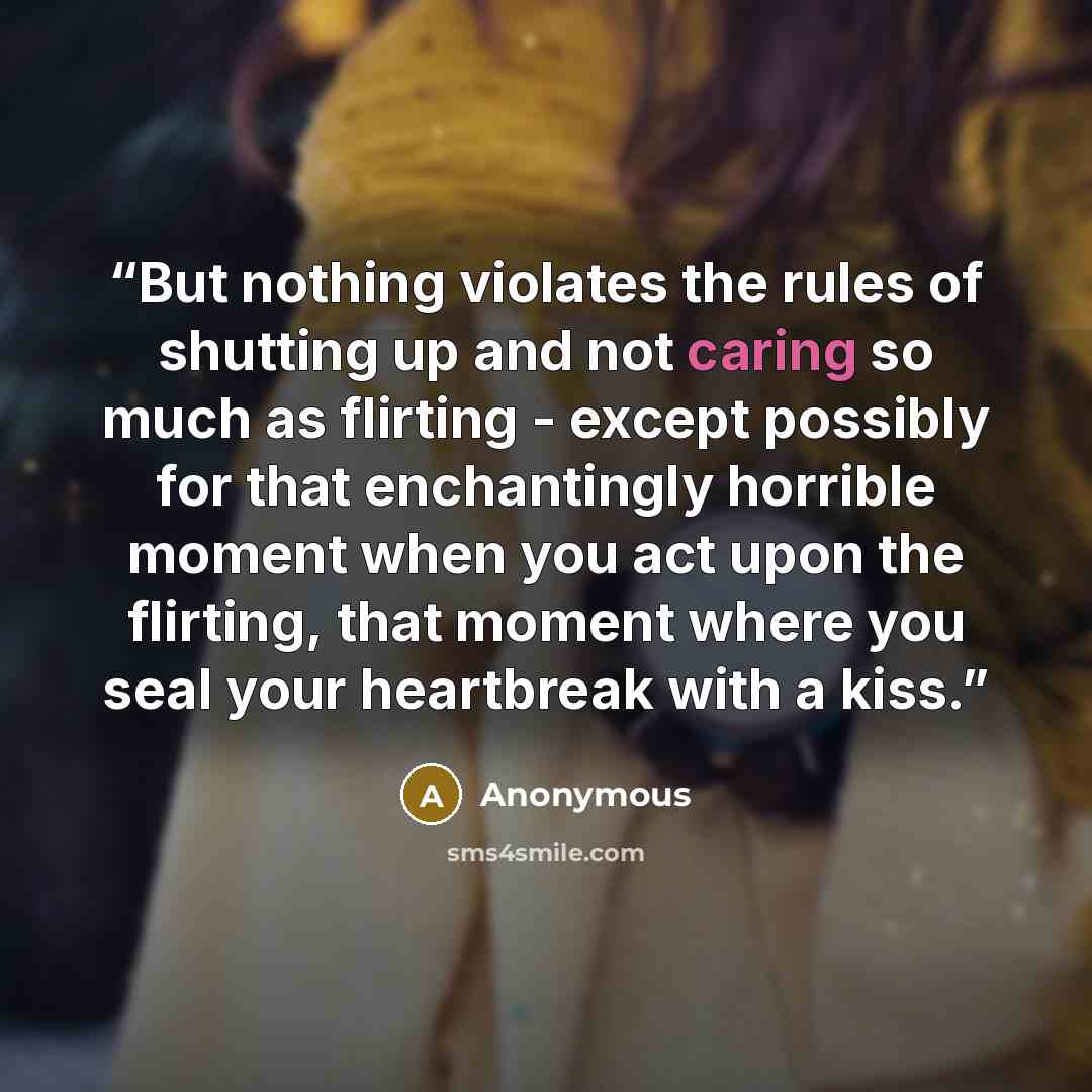 “But nothing violates the rules of shutting up and not caring so much as flirting - except possibly for that enchantingly horrible moment when you act upon the flirting, that moment where you seal your heartbreak with a kiss.” quote by Anonymous