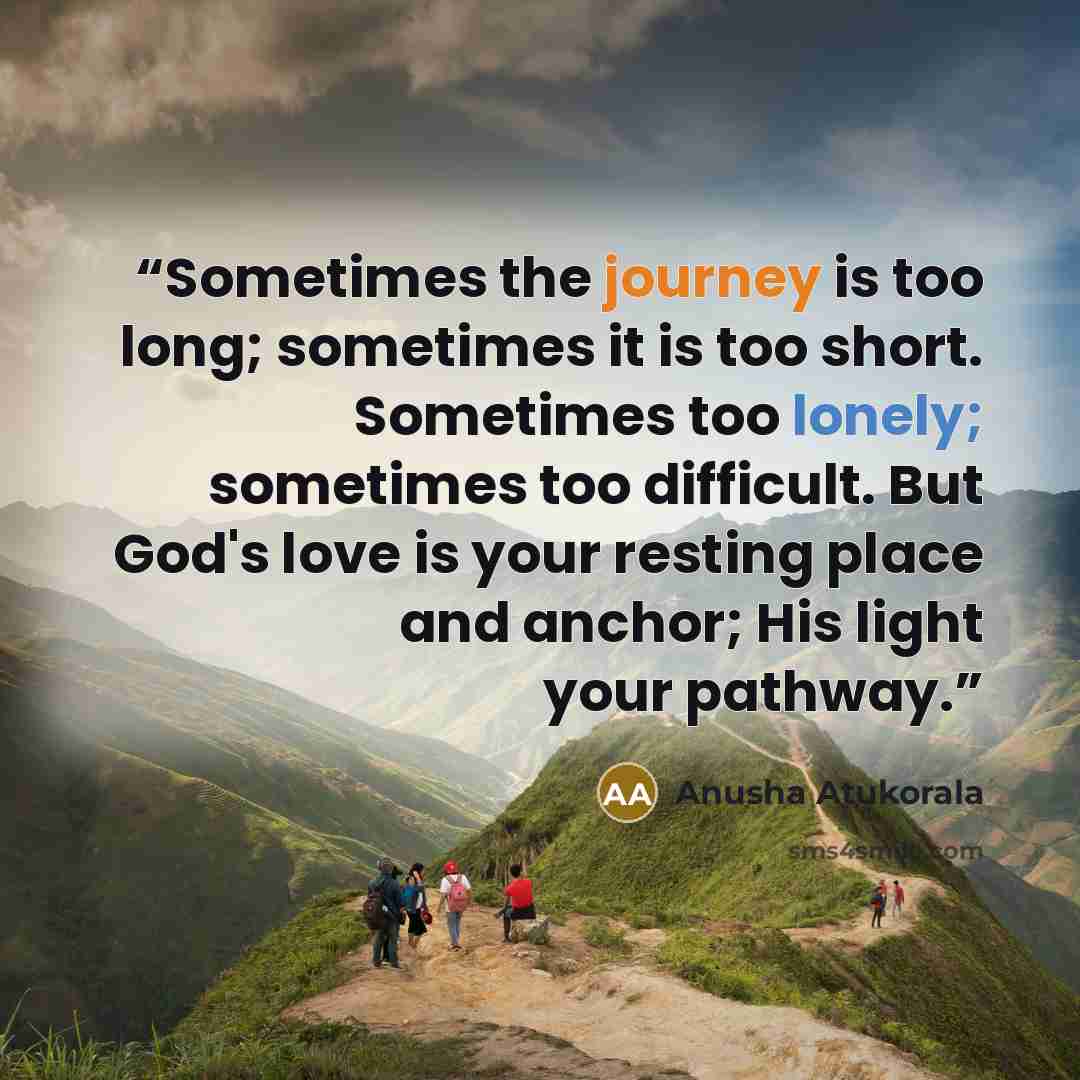 “Sometimes the journey is too long; sometimes it is too short. Sometimes too lonely; sometimes too difficult. But God's love is your resting place and anchor; His light your pathway.” quote by Anusha Atukorala