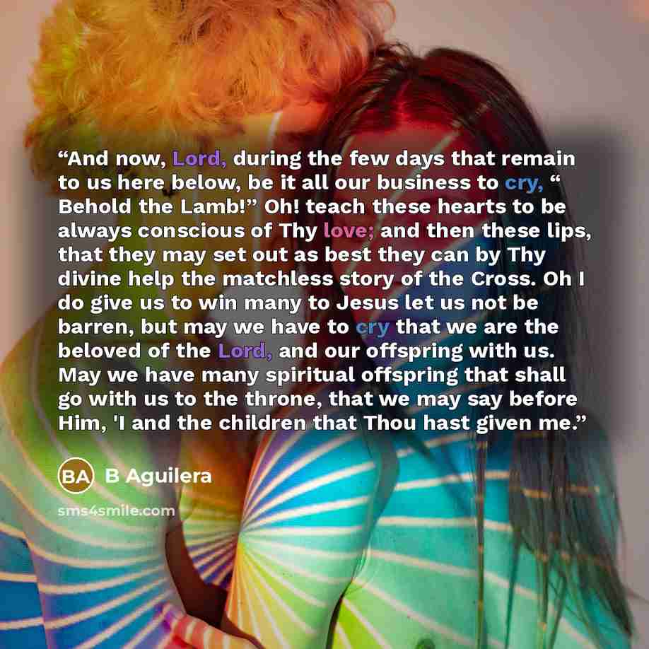 “And now, Lord, during the few days that remain to us here below, be it all our business to cry, “ Behold the Lamb!” Oh! teach these hearts to be always conscious of Thy love; and then these lips, that they may set out as best they can by Thy divine help the matchless story of the Cross. Oh I do…” quote by B Aguilera