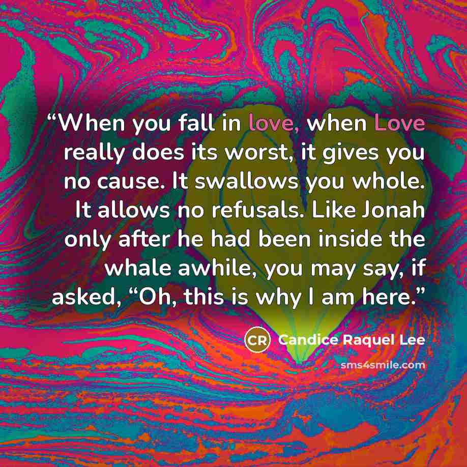“When you fall in love, when Love really does its worst, it gives you no cause. It swallows you whole. It allows no refusals. Like Jonah only after he had been inside the whale awhile, you may say, if asked, “Oh, this is why I am here.” quote by Candice Raquel Lee