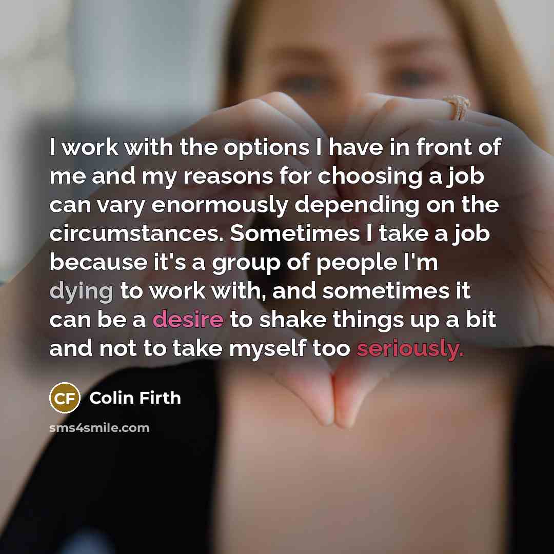 “I work with the options I have in front of me and my reasons for choosing a job can vary enormously depending on the circumstances. Sometimes I take a job because it's a group of people I'm dying to work with, and sometimes it can be a desire to shake things up a bit and not to take myself too…” quote by Colin Firth