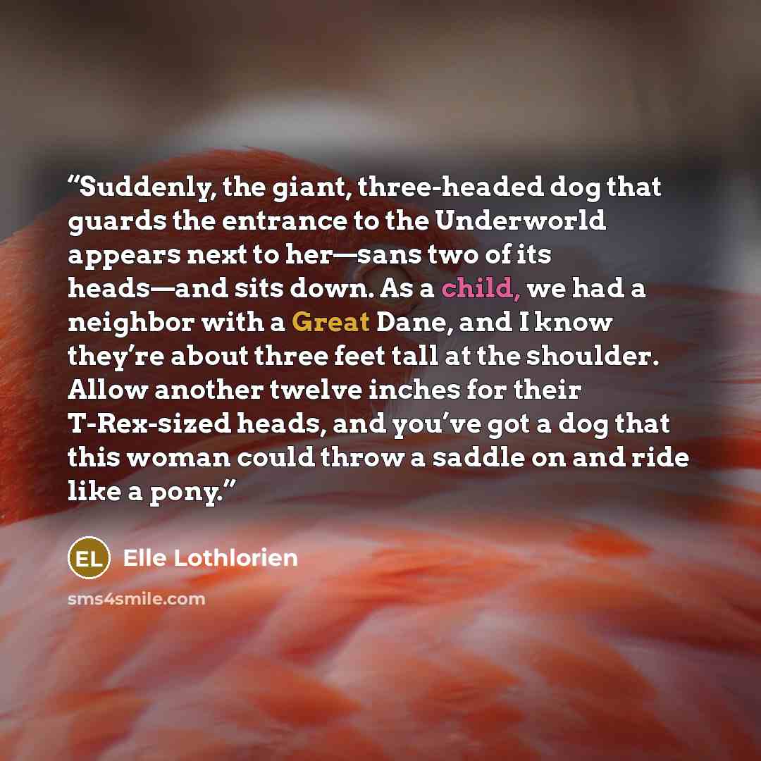 “Suddenly, the giant, three-headed dog that guards the entrance to the Underworld appears next to her—sans two of its heads—and sits down. As a child, we had a neighbor with a Great Dane, and I know they’re about three feet tall at the shoulder. Allow another twelve inches for their T-Rex-sized…” quote by Elle Lothlorien