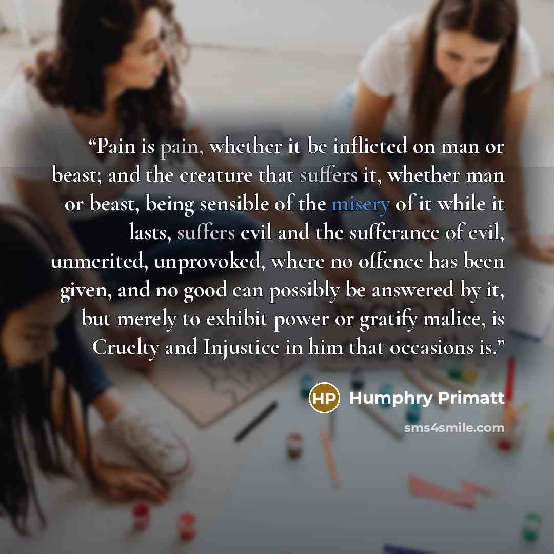 “Pain is pain, whether it be inflicted on man or beast; and the creature that suffers it, whether man or beast, being sensible of the misery of it while it lasts, suffers evil and the sufferance of evil, unmerited, unprovoked, where no offence has been given, and no good can possibly be answered by…” quote by Humphry Primatt
