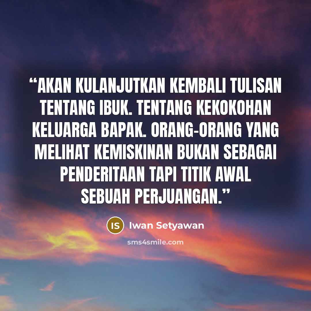“Akan kulanjutkan kembali tulisan tentang Ibuk. Tentang kekokohan keluarga Bapak. Orang-orang yang melihat kemiskinan bukan sebagai penderitaan tapi titik awal sebuah perjuangan.” quote by Iwan Setyawan