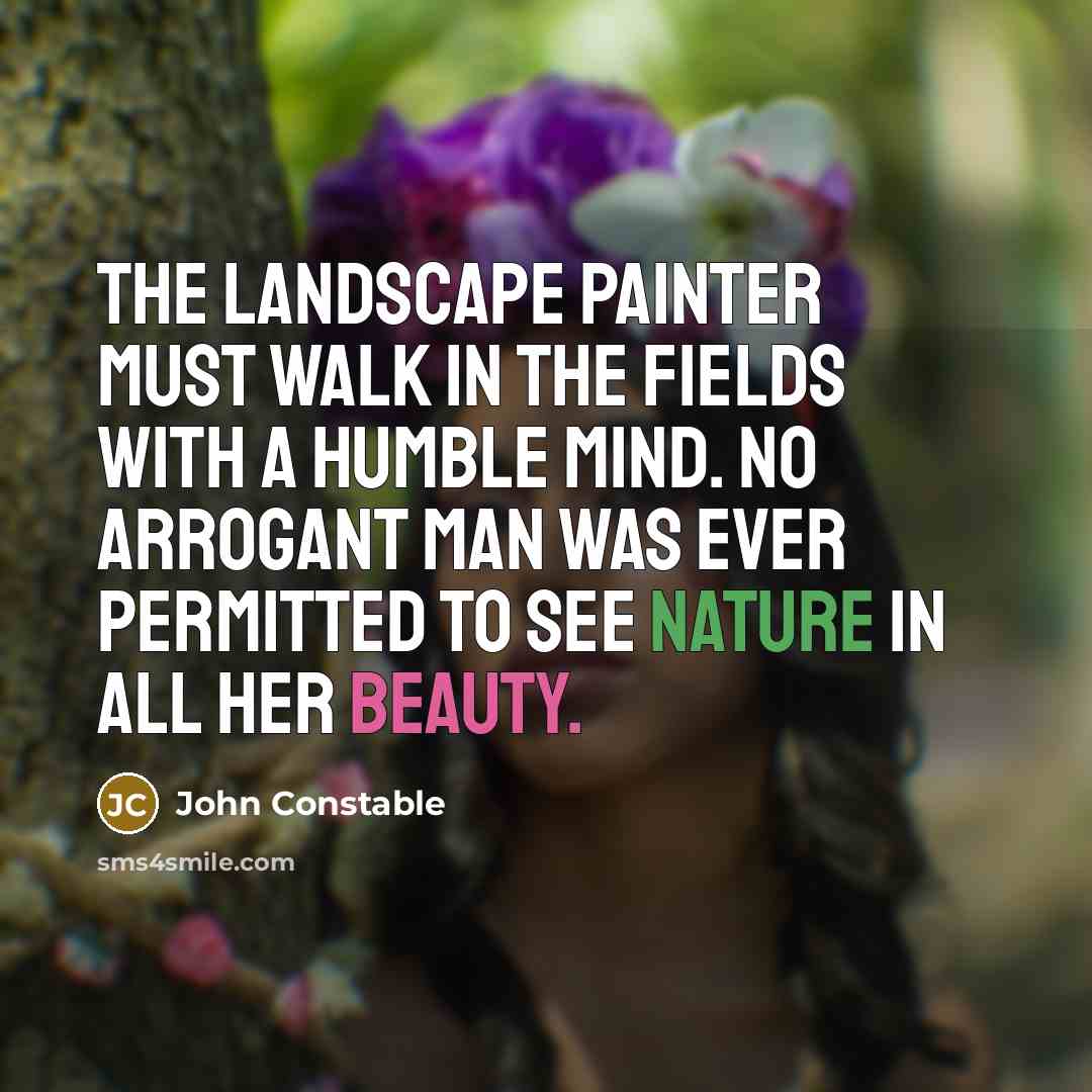 “The landscape painter must walk in the fields with a humble mind. No arrogant man was ever permitted to see Nature in all her beauty.” quote by John Constable